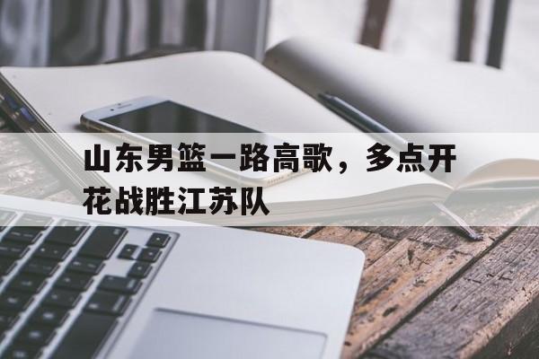 山东男篮一路高歌,多点开花战胜江苏队